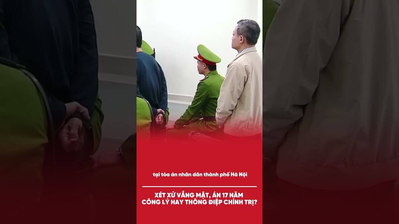 XÉT XỬ VẮNG MẶT, ÁN 17 NĂM: CÔNG LÝ HAY THÔNG ĐIỆP CHÍNH TRỊ?